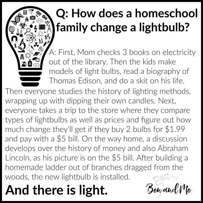 Q: How does a homeschooling family change a light bulb? A: First, mom checks three books on electricity out of the library. Then the kids make models of light bulbs, read a biography of Thomas Edison, and do a skit based on his life. Then everyone studies the history of lighting methods, wrapping up with dipping their own candles. Next, everyone takes a trip to the store where they compare types of lightbulbs as well as prices and figure out how much change they'll get if they buy 2 bulbs for $1.99 and pay with a $5 bill. On the way home, a discussion develops over the history of money and also Abraham Lincoln, as his picture is on the $5 bill. After building a homemade ladder out of branches dragged from the woods, the new lightbulb is installed. And there is light.